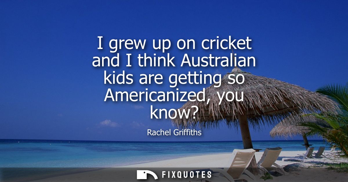 I grew up on cricket and I think Australian kids are getting so Americanized, you know?