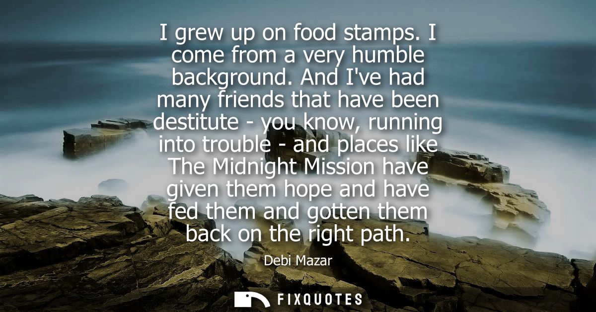 I grew up on food stamps. I come from a very humble background. And Ive had many friends that have been destitute - you 