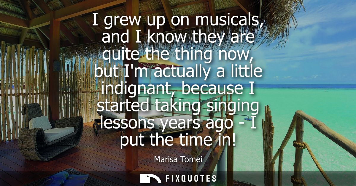 I grew up on musicals, and I know they are quite the thing now, but Im actually a little indignant, because I started ta