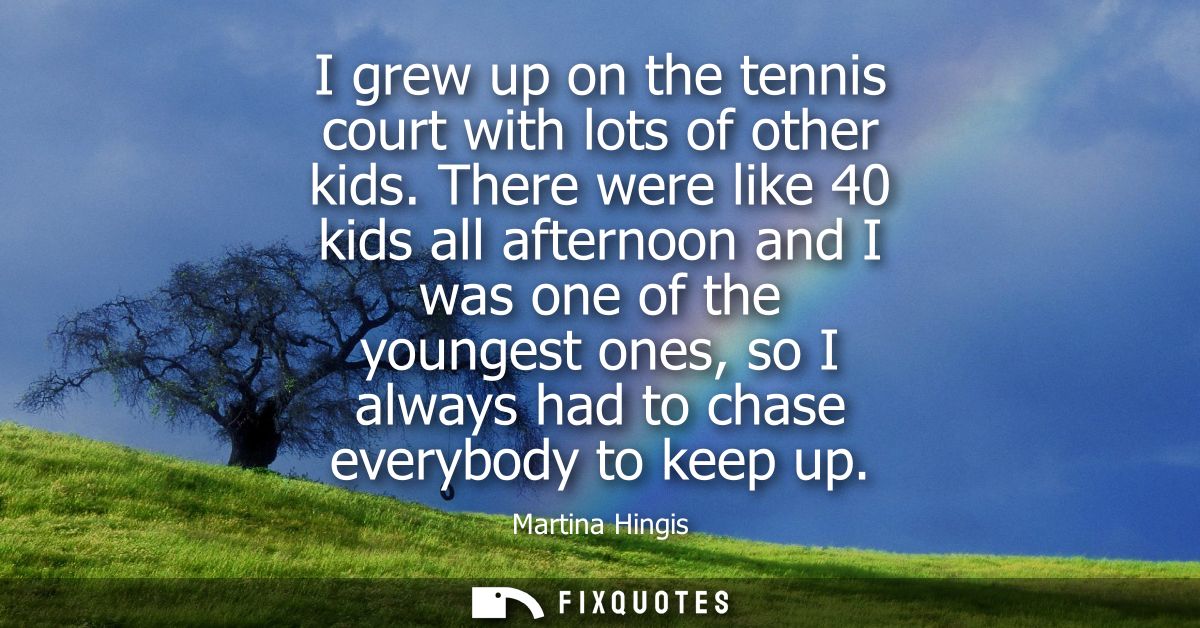 I grew up on the tennis court with lots of other kids. There were like 40 kids all afternoon and I was one of the younge