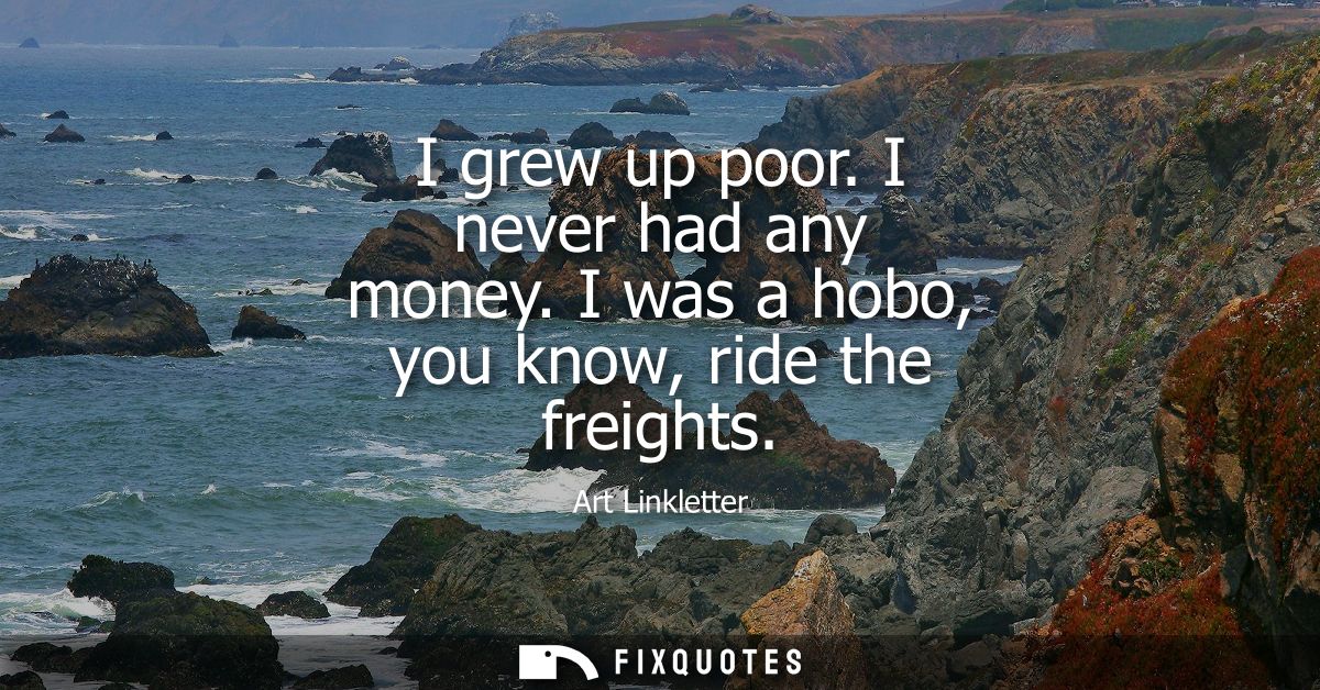 I grew up poor. I never had any money. I was a hobo, you know, ride the freights