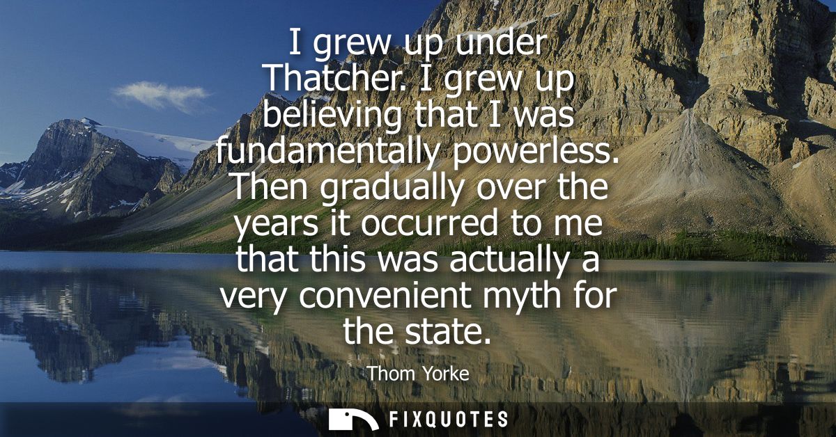 I grew up under Thatcher. I grew up believing that I was fundamentally powerless. Then gradually over the years it occur
