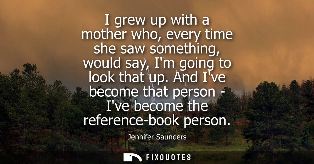 I grew up with a mother who, every time she saw something, would say, Im going to look that up. And Ive become that pers