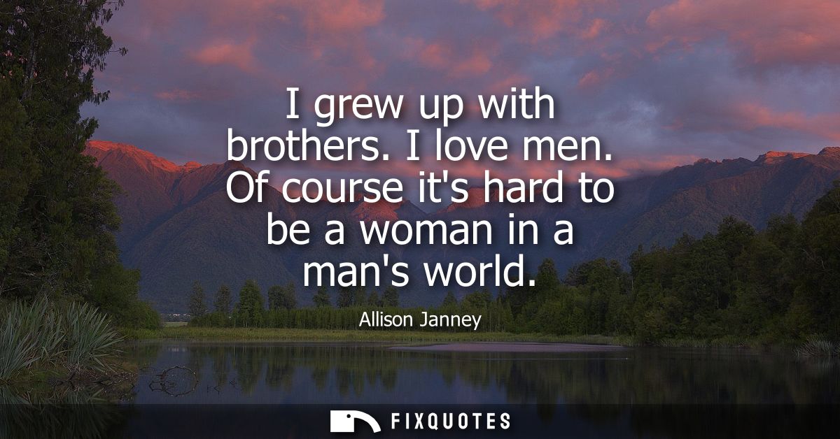 I grew up with brothers. I love men. Of course its hard to be a woman in a mans world