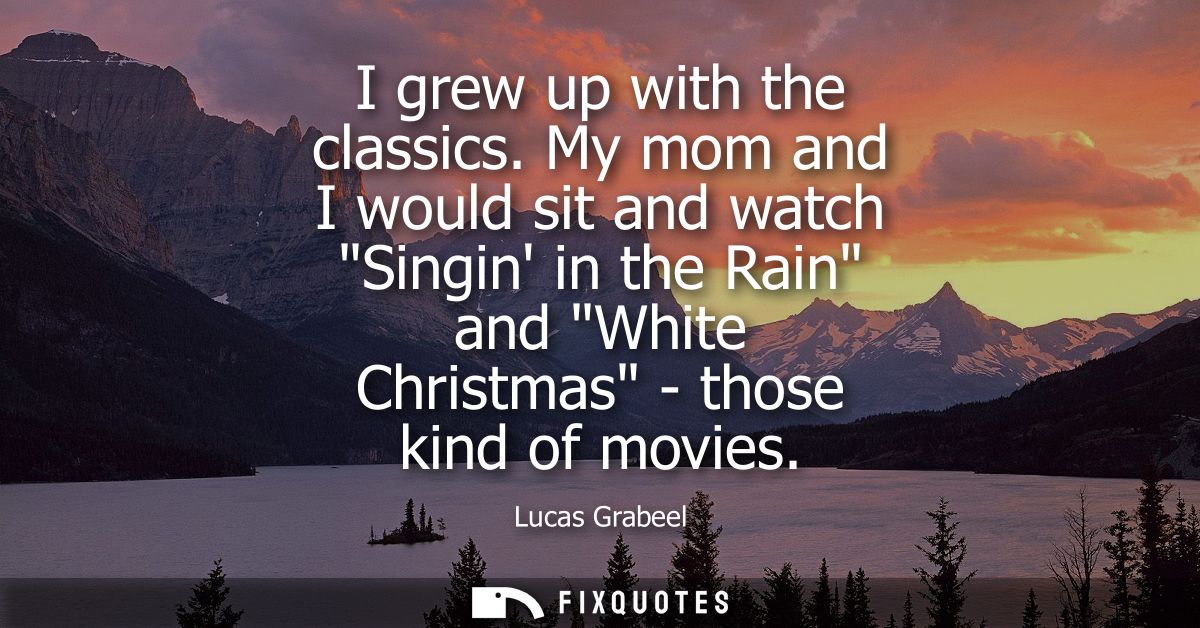 I grew up with the classics. My mom and I would sit and watch Singin in the Rain and White Christmas - those kind of mov