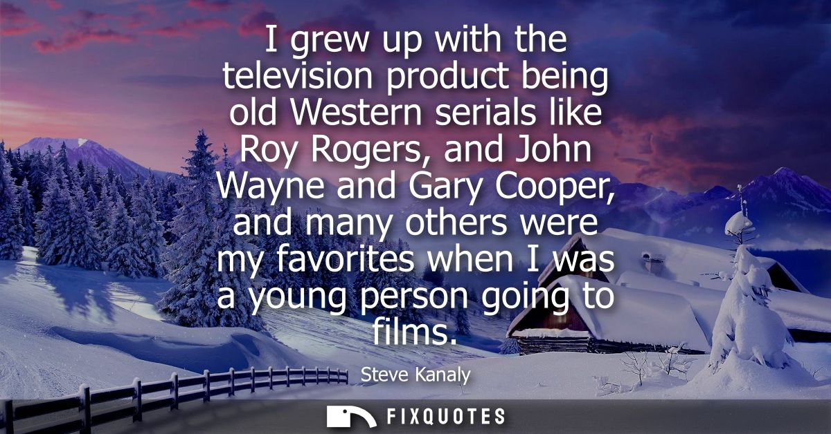 I grew up with the television product being old Western serials like Roy Rogers, and John Wayne and Gary Cooper, and man