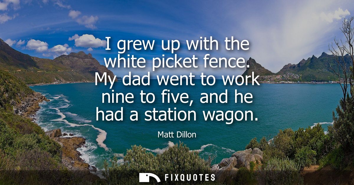 I grew up with the white picket fence. My dad went to work nine to five, and he had a station wagon