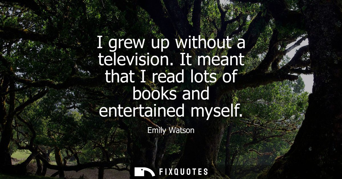 I grew up without a television. It meant that I read lots of books and entertained myself