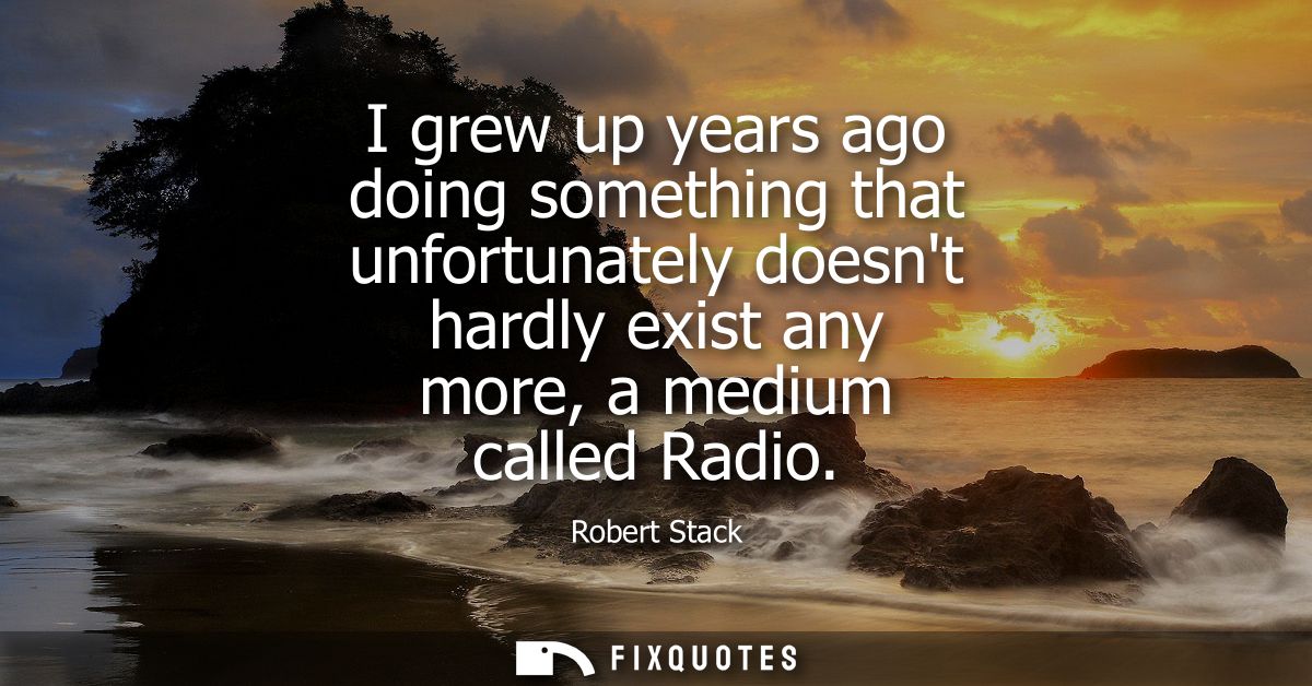 I grew up years ago doing something that unfortunately doesnt hardly exist any more, a medium called Radio