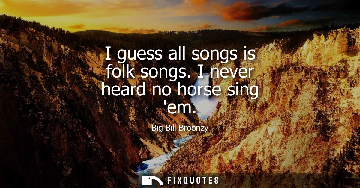 I guess all songs is folk songs. I never heard no horse sing em
