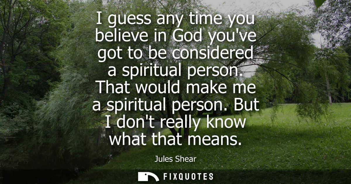 I guess any time you believe in God youve got to be considered a spiritual person. That would make me a spiritual person