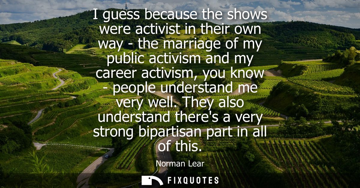 I guess because the shows were activist in their own way - the marriage of my public activism and my career activism, yo