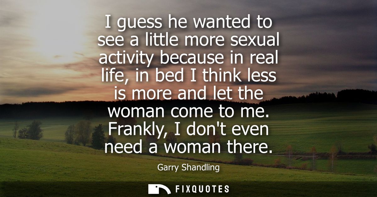 I guess he wanted to see a little more sexual activity because in real life, in bed I think less is more and let the wom