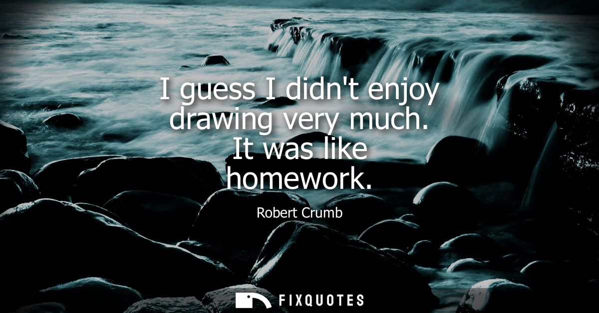 I guess I didnt enjoy drawing very much. It was like homework