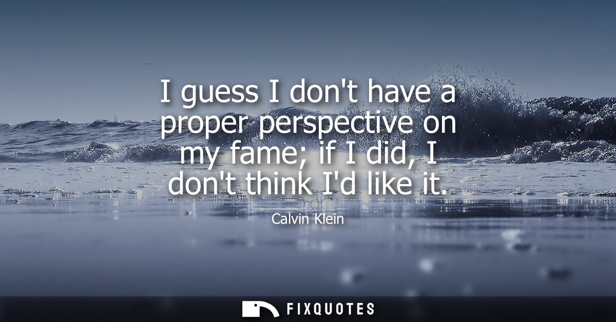 I guess I dont have a proper perspective on my fame if I did, I dont think Id like it