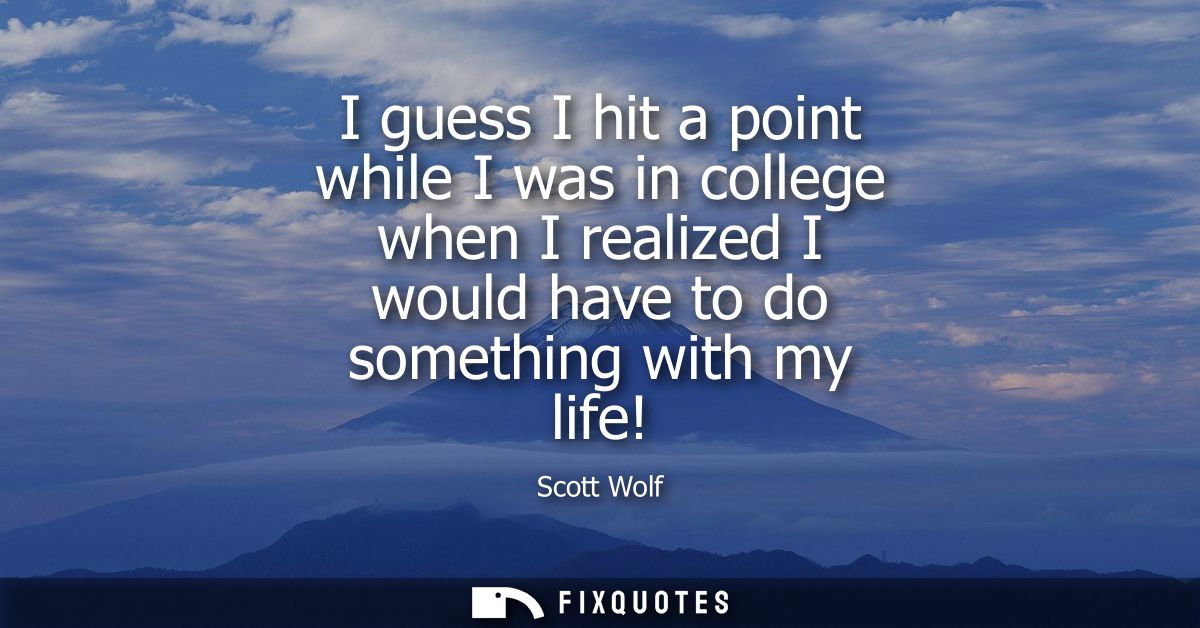I guess I hit a point while I was in college when I realized I would have to do something with my life!