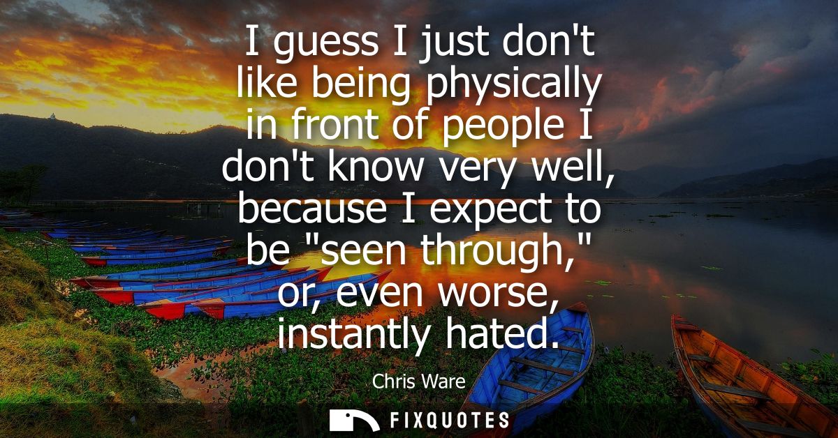 I guess I just dont like being physically in front of people I dont know very well, because I expect to be seen through,