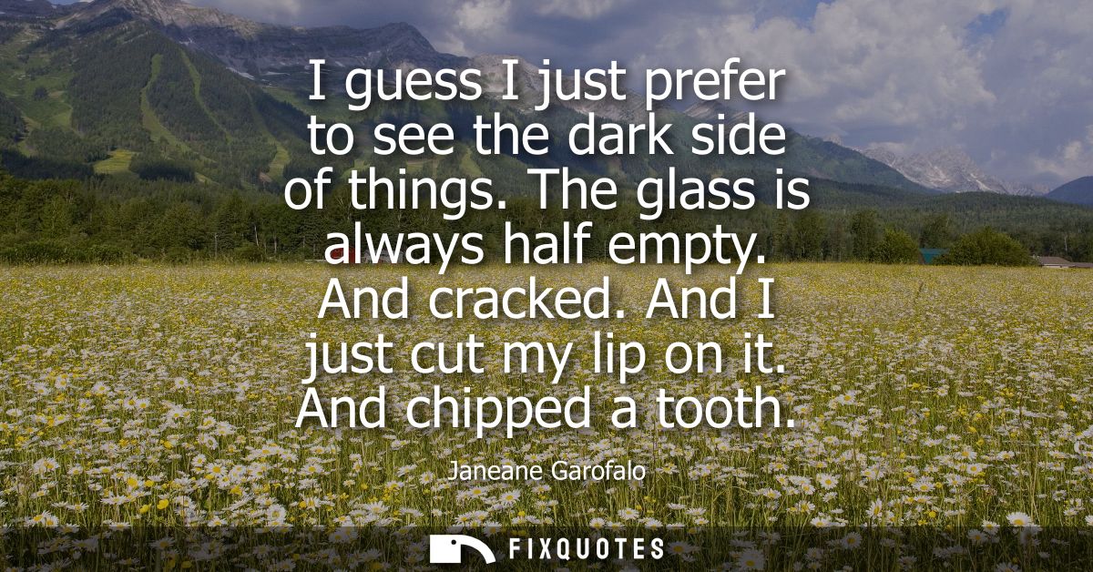 I guess I just prefer to see the dark side of things. The glass is always half empty. And cracked. And I just cut my lip