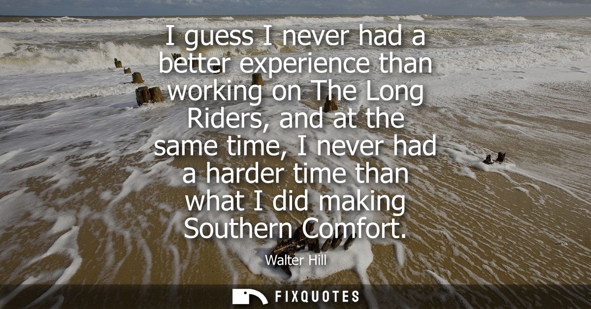 I guess I never had a better experience than working on The Long Riders, and at the same time, I never had a harder time