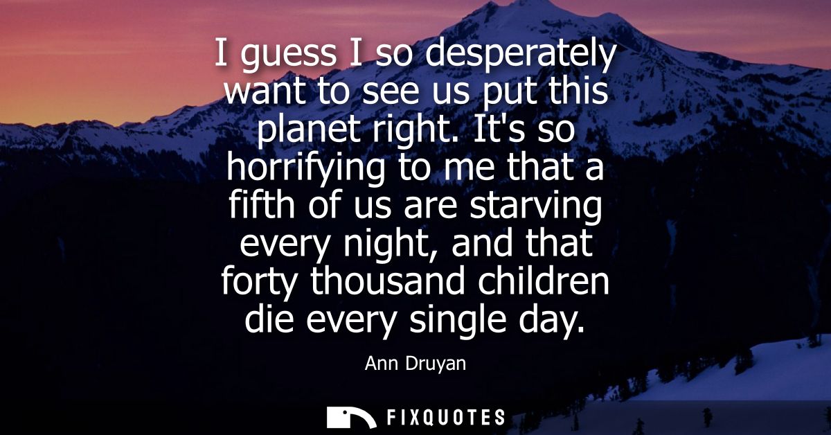 I guess I so desperately want to see us put this planet right. Its so horrifying to me that a fifth of us are starving e