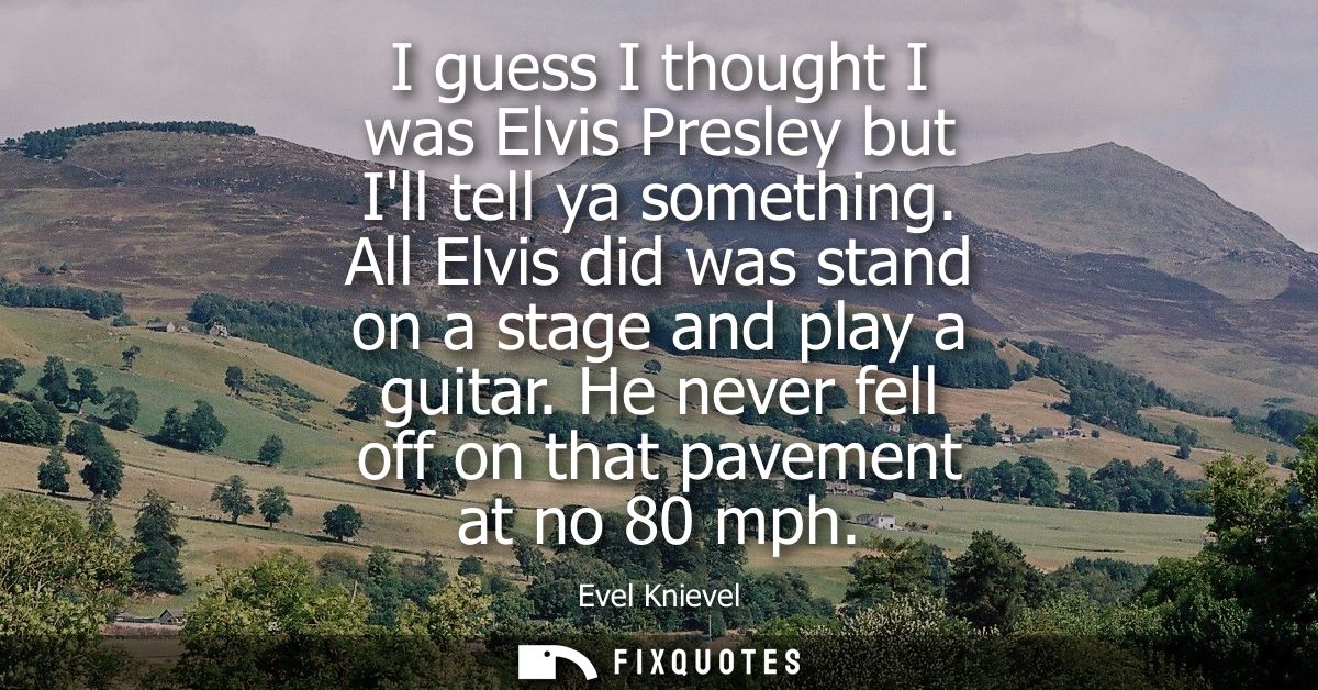 I guess I thought I was Elvis Presley but Ill tell ya something. All Elvis did was stand on a stage and play a guitar.