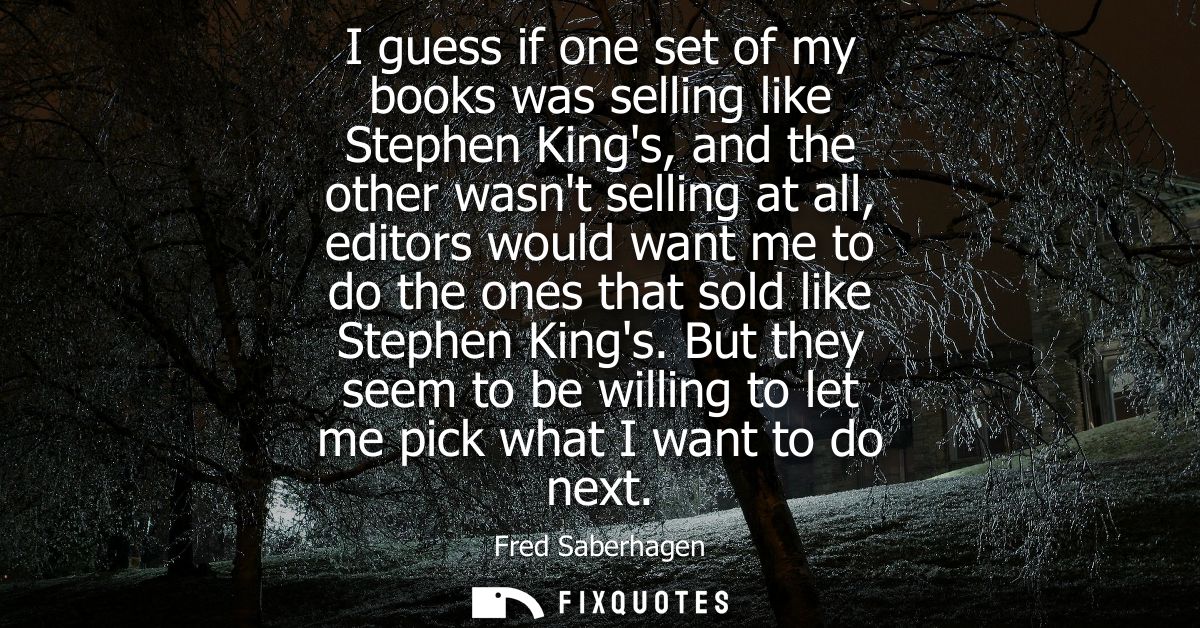 I guess if one set of my books was selling like Stephen Kings, and the other wasnt selling at all, editors would want me