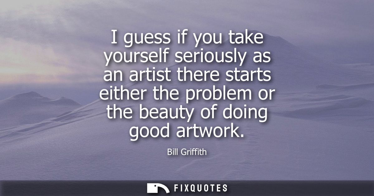 I guess if you take yourself seriously as an artist there starts either the problem or the beauty of doing good artwork