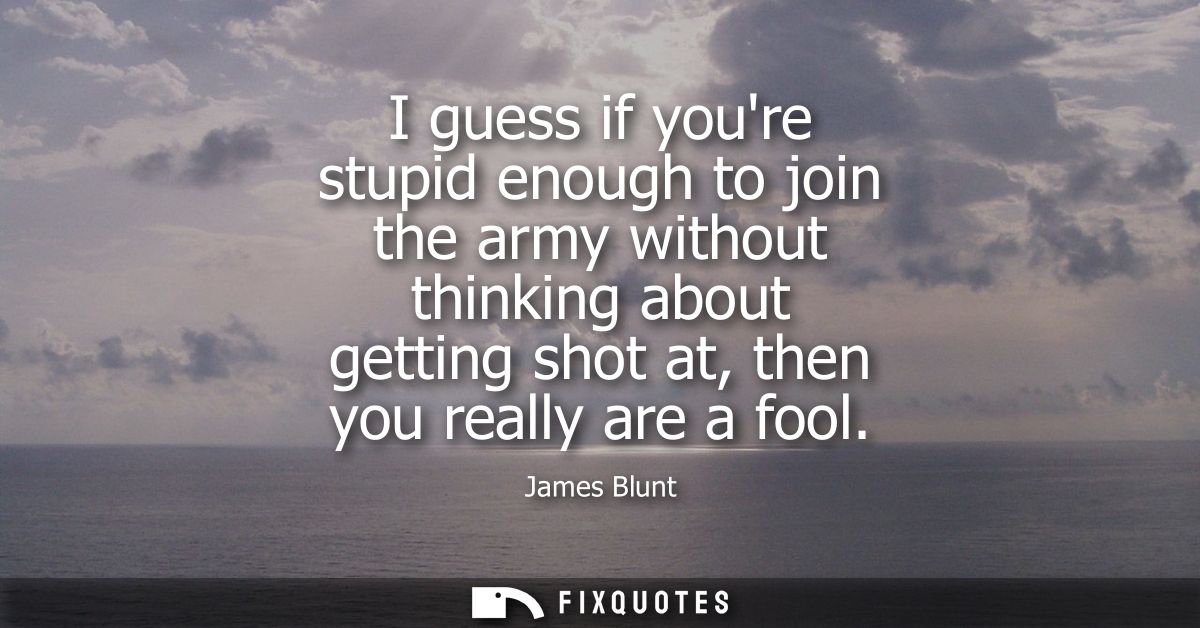 I guess if youre stupid enough to join the army without thinking about getting shot at, then you really are a fool