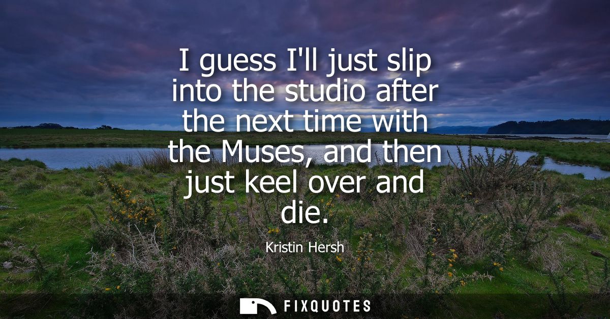 I guess Ill just slip into the studio after the next time with the Muses, and then just keel over and die - Kristin Hers