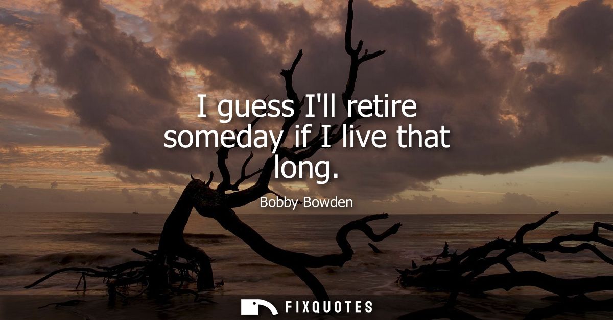 I guess Ill retire someday if I live that long
