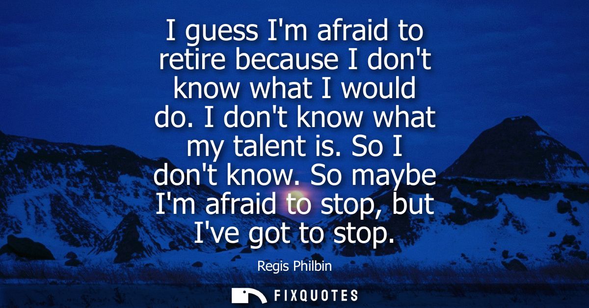 I guess Im afraid to retire because I dont know what I would do. I dont know what my talent is. So I dont know. So maybe
