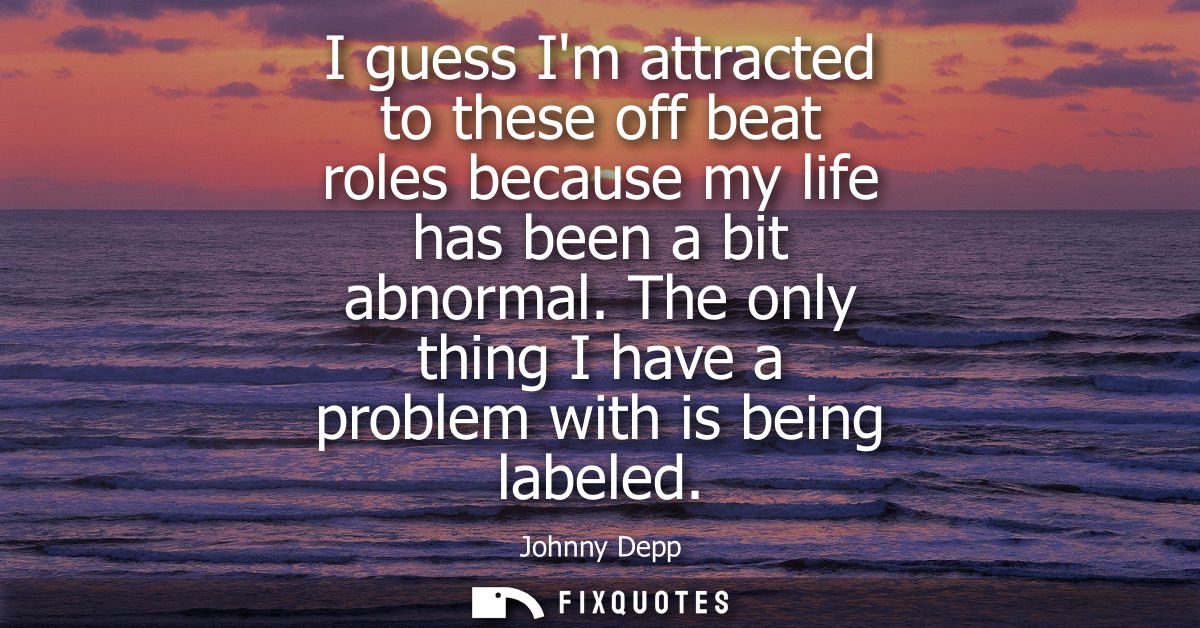 I guess Im attracted to these off beat roles because my life has been a bit abnormal. The only thing I have a problem wi