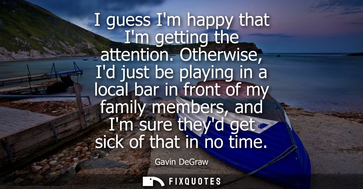 I guess Im happy that Im getting the attention. Otherwise, Id just be playing in a local bar in front of my family membe