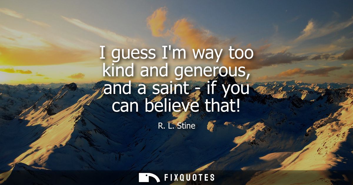 I guess Im way too kind and generous, and a saint - if you can believe that!