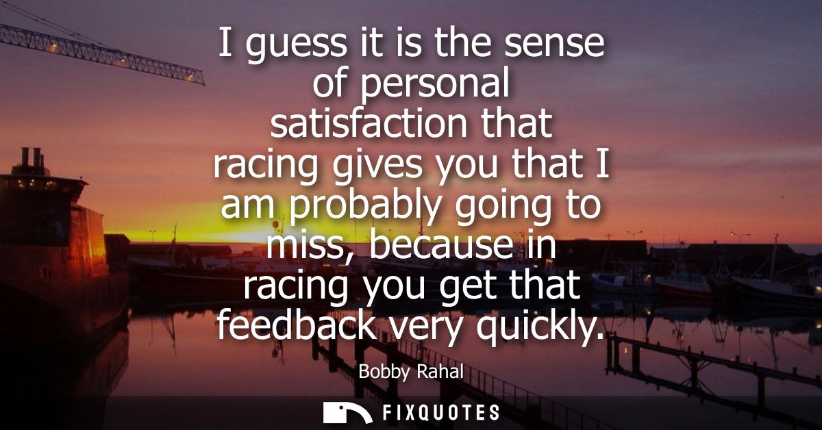 I guess it is the sense of personal satisfaction that racing gives you that I am probably going to miss, because in raci