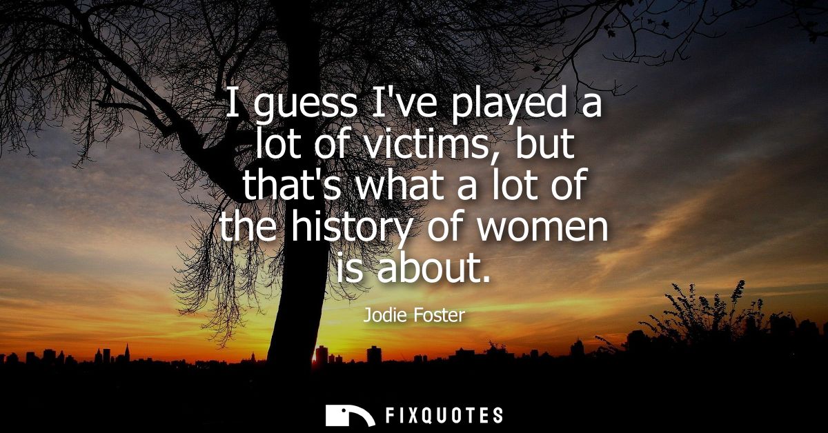I guess Ive played a lot of victims, but thats what a lot of the history of women is about