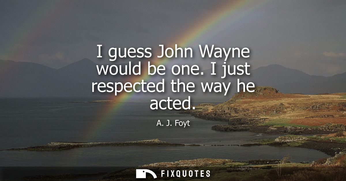 I guess John Wayne would be one. I just respected the way he acted