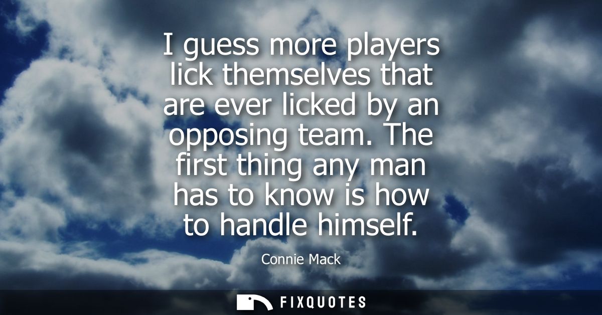 I guess more players lick themselves that are ever licked by an opposing team. The first thing any man has to know is ho
