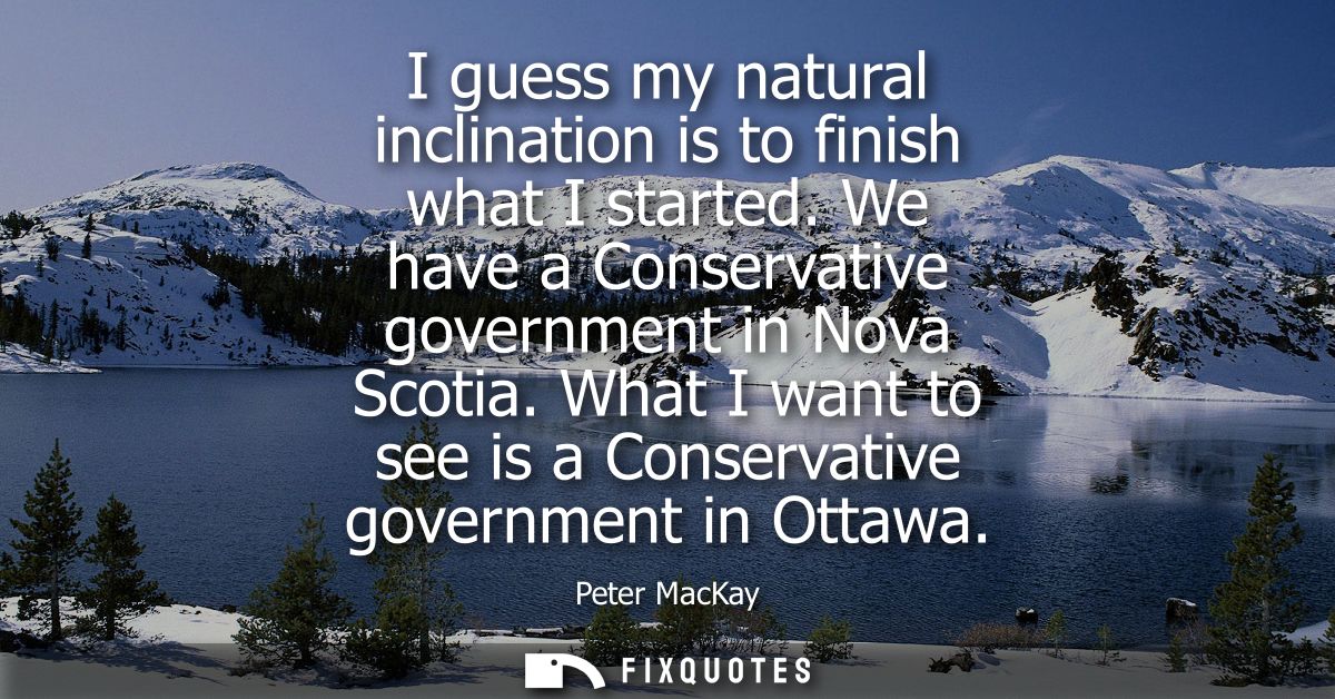 I guess my natural inclination is to finish what I started. We have a Conservative government in Nova Scotia.