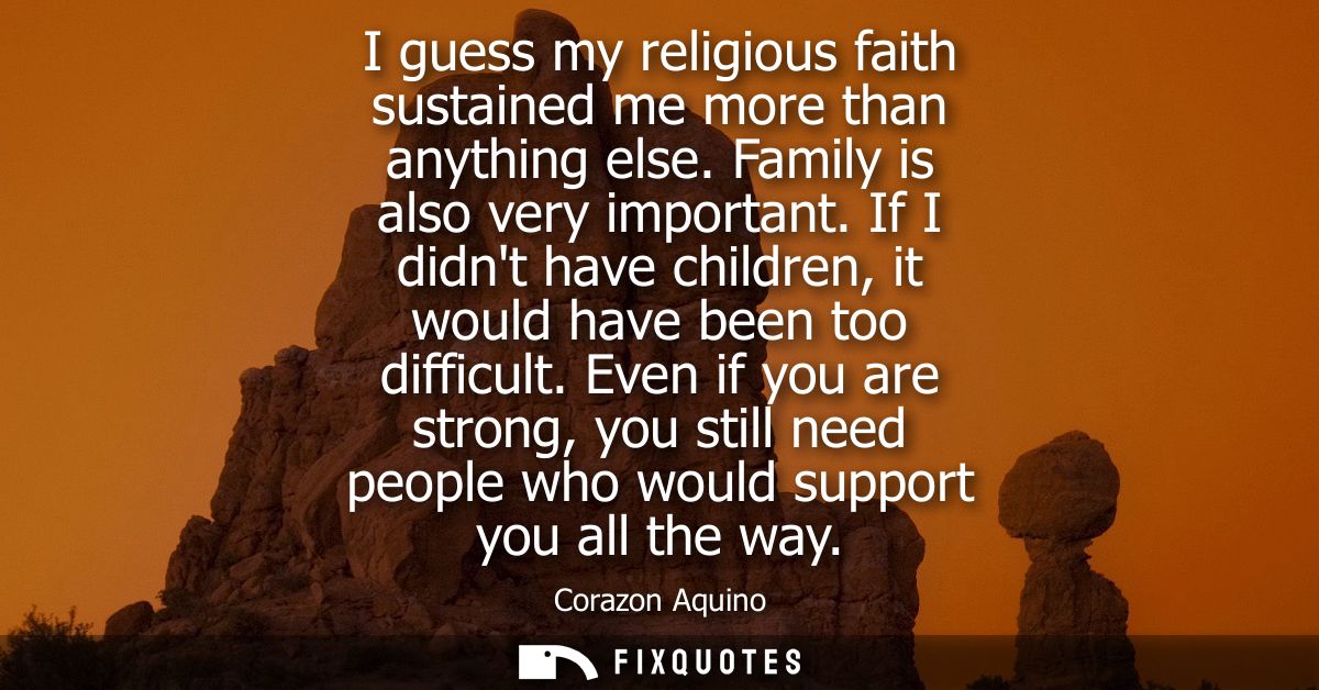 I guess my religious faith sustained me more than anything else. Family is also very important. If I didnt have children