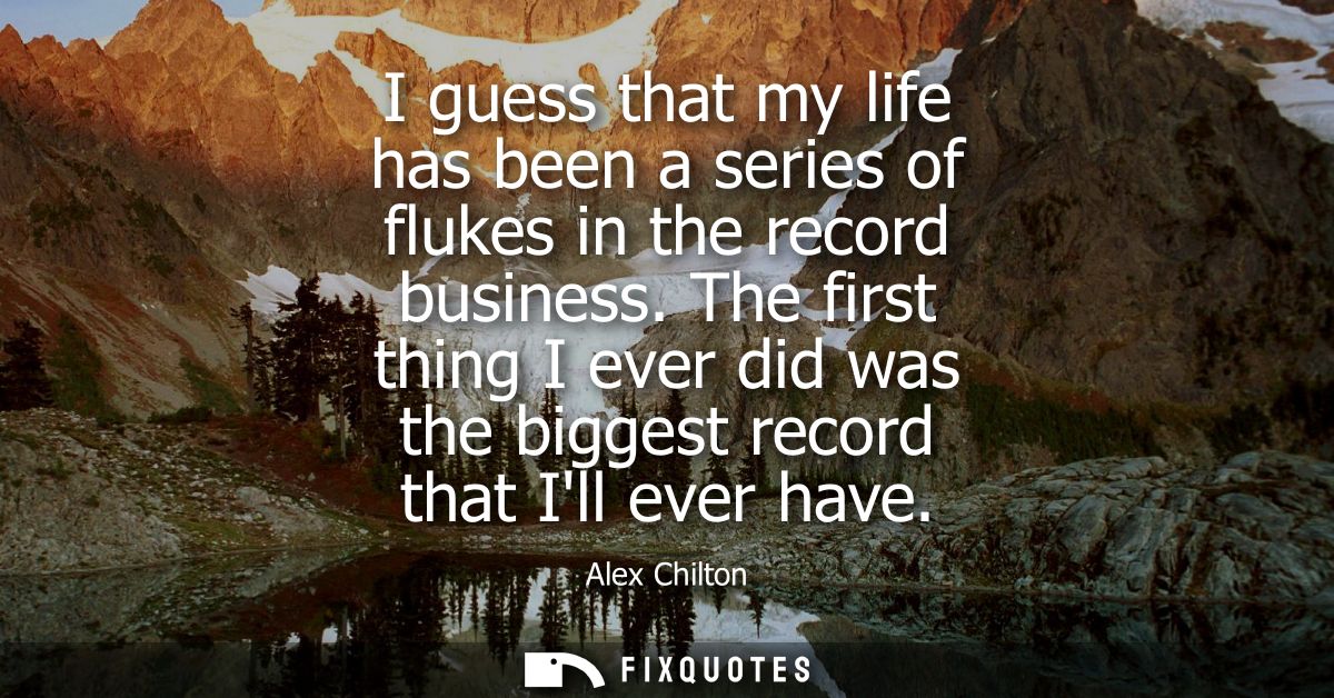 I guess that my life has been a series of flukes in the record business. The first thing I ever did was the biggest reco