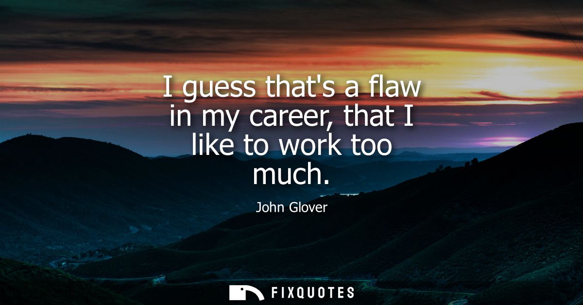 I guess thats a flaw in my career, that I like to work too much