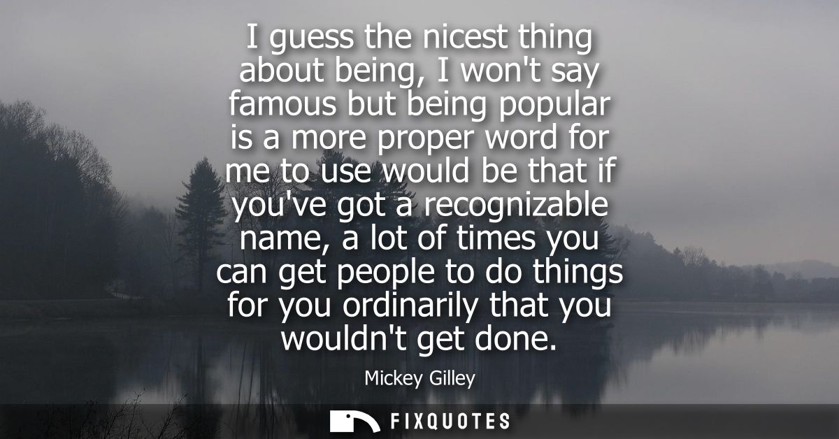 I guess the nicest thing about being, I wont say famous but being popular is a more proper word for me to use would be t