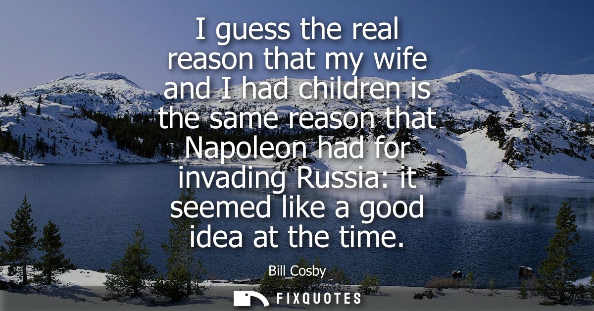 I guess the real reason that my wife and I had children is the same reason that Napoleon had for invading Russia: it see