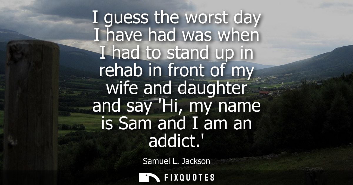 I guess the worst day I have had was when I had to stand up in rehab in front of my wife and daughter and say Hi, my nam