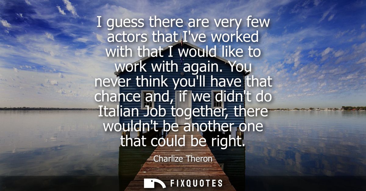 I guess there are very few actors that Ive worked with that I would like to work with again. You never think youll have 