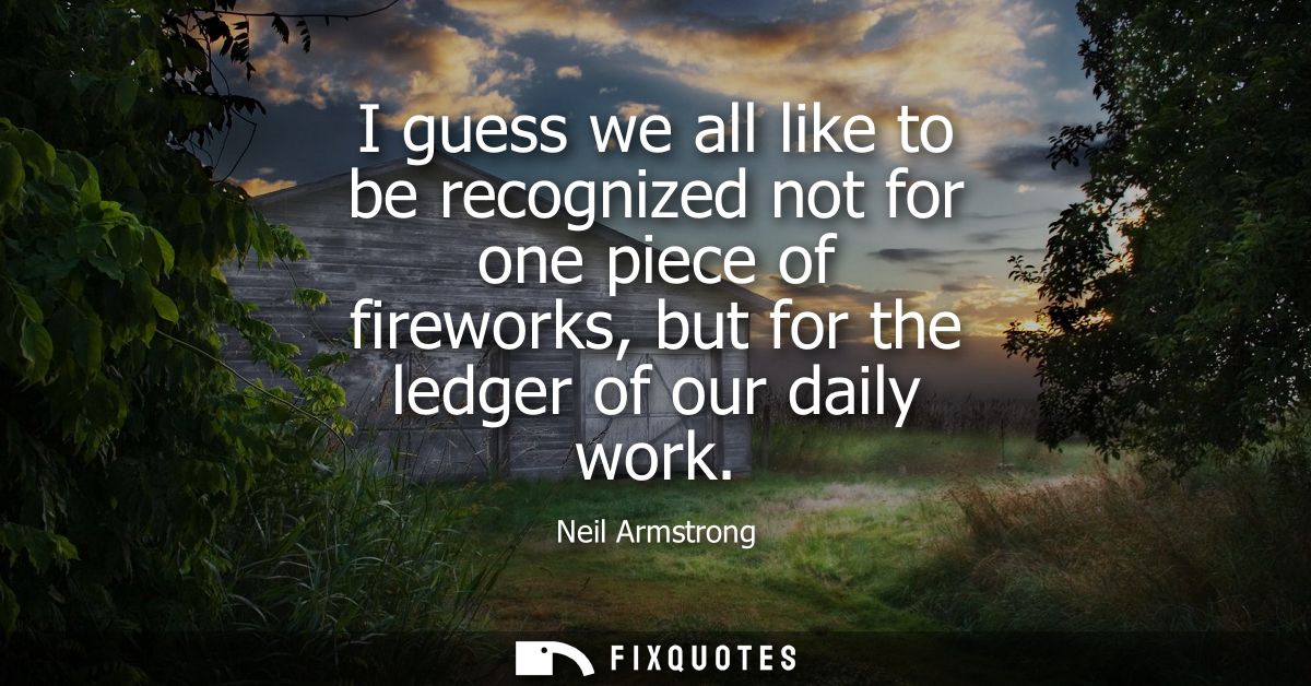 I guess we all like to be recognized not for one piece of fireworks, but for the ledger of our daily work