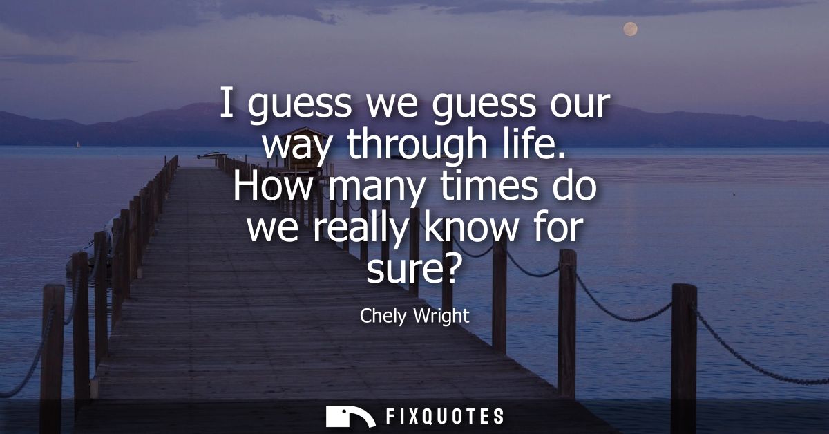 I guess we guess our way through life. How many times do we really know for sure?