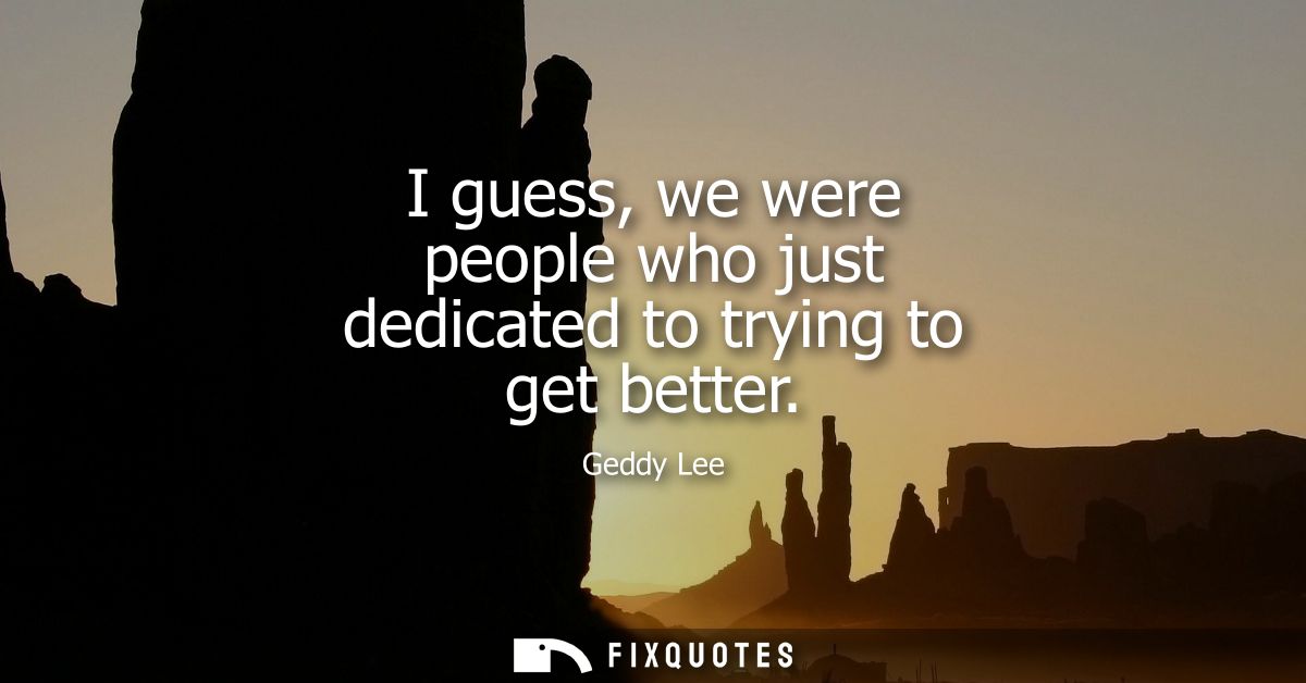 I guess, we were people who just dedicated to trying to get better