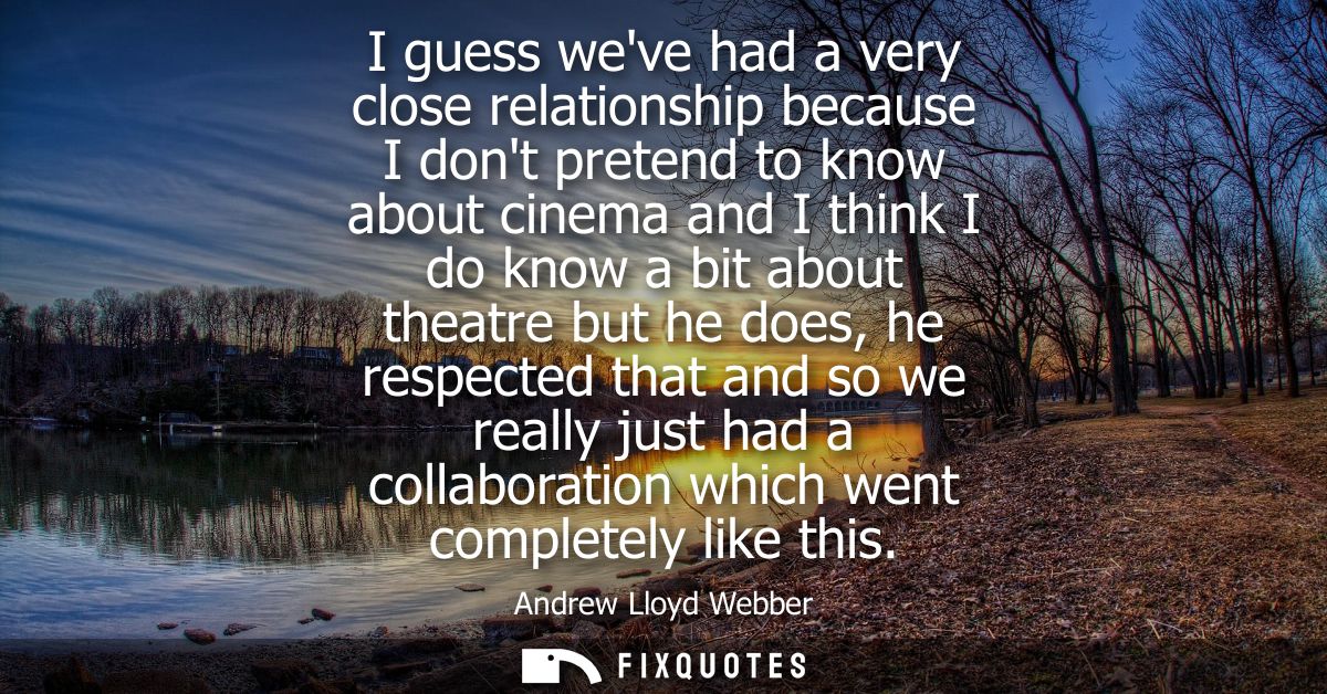 I guess weve had a very close relationship because I dont pretend to know about cinema and I think I do know a bit about